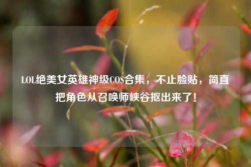 LOL绝美女英雄神级COS合集,不止脸贴,简直把角色从召唤师峡谷抠出来了!