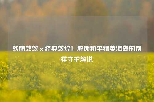 软萌敦敦×经典敦煌!解锁和平精英海岛的别样守护解说