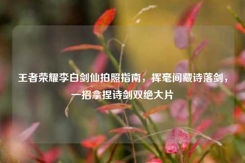 王者荣耀李白剑仙拍照指南，挥毫间藏诗落剑，一招拿捏诗剑双绝大片