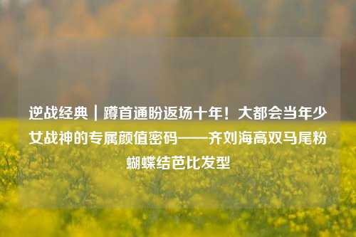 逆战经典｜蹲首通盼返场十年！大都会当年少女战神的专属颜值密码——齐刘海高双马尾粉蝴蝶结芭比发型