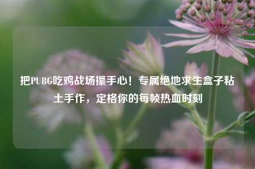 把PUBG吃鸡战场攥手心!专属绝地求生盒子粘土手作,定格你的每帧热血时刻