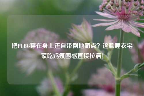 把PUBG穿在身上还自带倒地萌点?这款睡衣宅家吃鸡氛围感直接拉满!