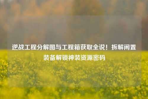 逆战工程分解图与工程箱获取全说!拆解闲置装备解锁神装资源密码