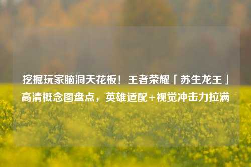 挖掘玩家脑洞天花板!王者荣耀「苏生龙王」高清概念图盘点,英雄适配+视觉冲击力拉满