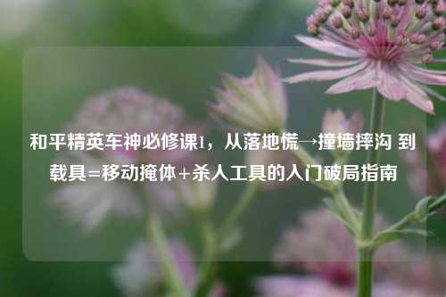 和平精英车神必修课1，从落地慌→撞墙摔沟 到载具=移动掩体+杀人工具的入门破局指南