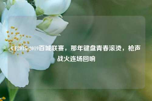 CF2015-2019百城联赛，那年键盘青春滚烫，枪声战火连场回响