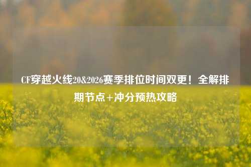 CF穿越火线20&2026赛季排位时间双更！全解排期节点+冲分预热攻略