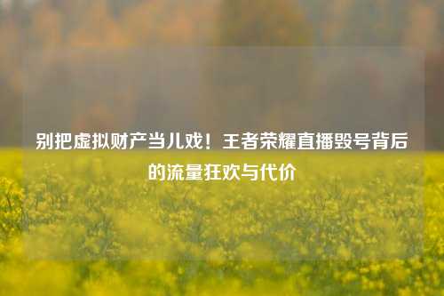 别把虚拟财产当儿戏！王者荣耀直播毁号背后的流量狂欢与代价