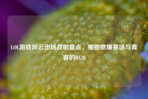 LOL游戏风云出场战歌盘点，那些燃爆赛场与青春的BGM
