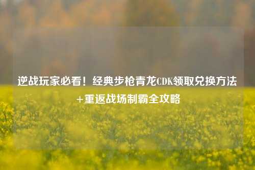 逆战玩家必看！经典步枪青龙CDK领取兑换方法+重返战场制霸全攻略