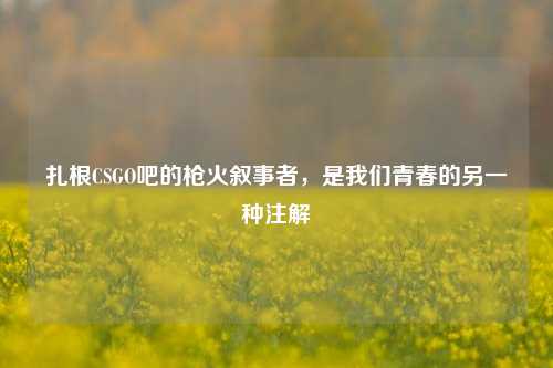 扎根CSGO吧的枪火叙事者,是我们青春的另一种注解
