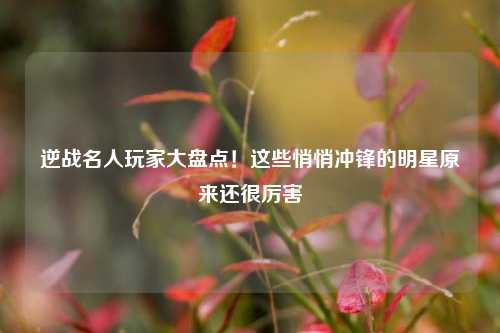 逆战名人玩家大盘点！这些悄悄冲锋的明星原来还很厉害