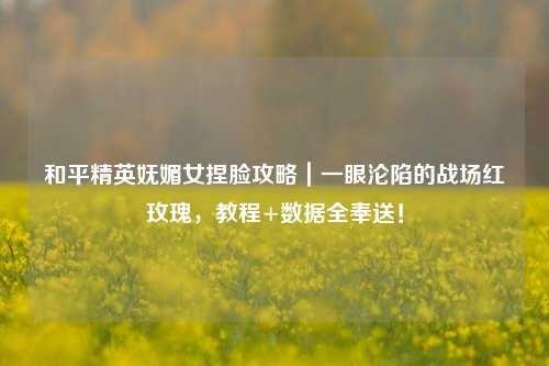 和平精英妩媚女捏脸攻略|一眼沦陷的战场红玫瑰,教程+数据全奉送!