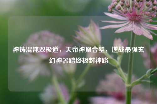神铸混沌双极道，天帝神凰合璧，逆战最强玄幻神器踏终极封神路