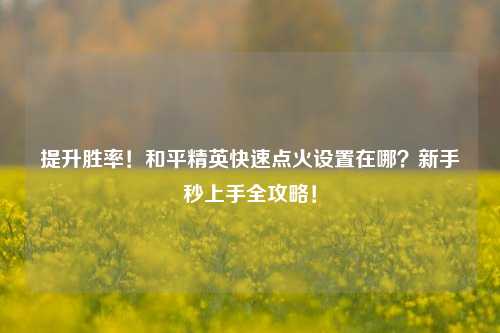 提升胜率!和平精英快速点火设置在哪?新手秒上手全攻略!