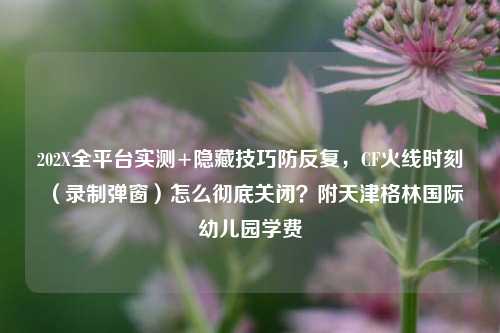 202X全平台实测+隐藏技巧防反复,CF火线时刻(录制弹窗)怎么彻底关闭?附天津格林国际幼儿园学费