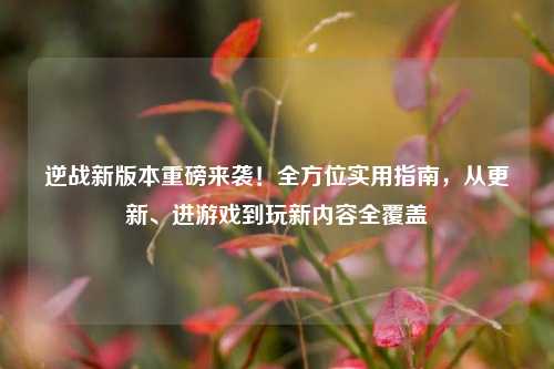 逆战新版本重磅来袭!全方位实用指南,从更新、进游戏到玩新内容全覆盖