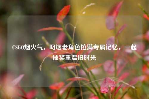 CSGO烟火气，叼烟老角色拉满专属记忆，一起抽奖重温旧时光