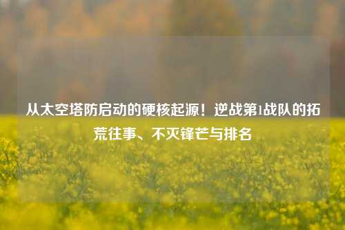 从太空塔防启动的硬核起源!逆战第1战队的拓荒往事、不灭锋芒与排名