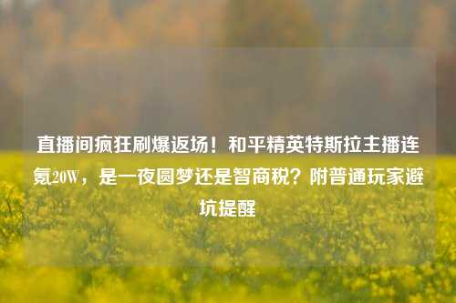 直播间疯狂刷爆返场！和平精英特斯拉主播连氪20W，是一夜圆梦还是智商税？附普通玩家避坑提醒