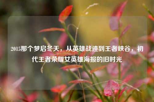 2015那个梦启冬天,从英雄战迹到王者峡谷,初代王者荣耀女英雄海报的旧时光