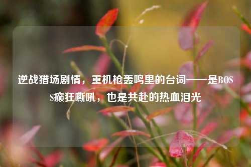 逆战猎场剧情，重机枪轰鸣里的台词——是BOSS癫狂嘶吼，也是共赴的热血泪光