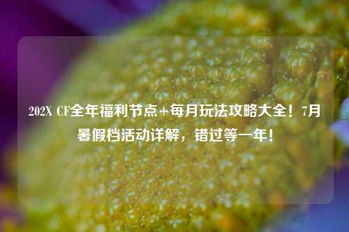 202X CF全年福利节点+每月玩法攻略大全!7月暑假档活动详解,错过等一年!