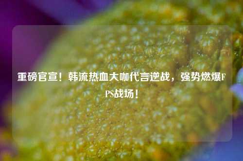 重磅官宣！韩流热血大咖代言逆战，强势燃爆FPS战场！