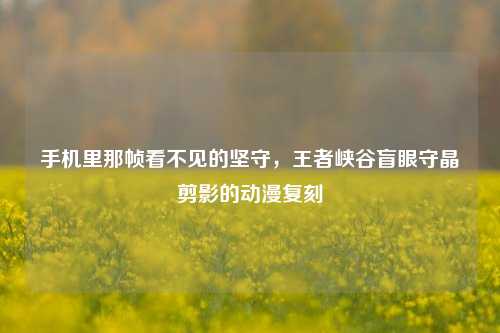 手机里那帧看不见的坚守，王者峡谷盲眼守晶剪影的动漫复刻