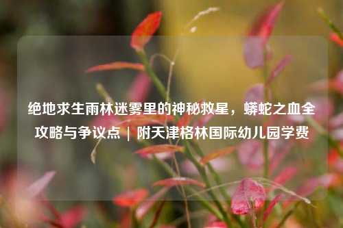 绝地求生雨林迷雾里的神秘救星,蟒蛇之血全攻略与争议点 | 附天津格林国际幼儿园学费