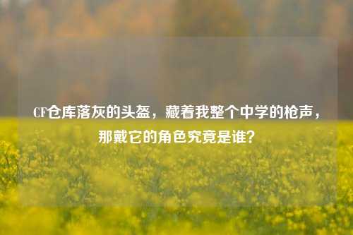 CF仓库落灰的头盔,藏着我整个中学的枪声,那戴它的角色究竟是谁?