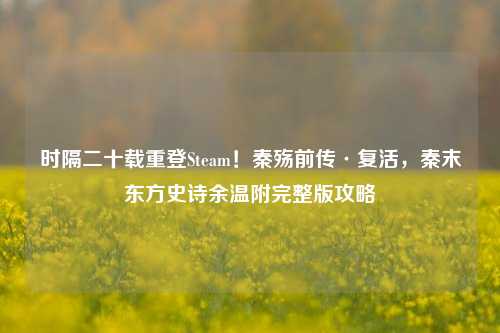 时隔二十载重登Steam！秦殇前传·复活，秦末东方史诗余温附完整版攻略