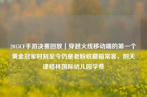 2015CF手游决赛回放|穿越火线移动端的第一个黄金冠军时刻至今仍是老粉收藏箱常客,附天津格林国际幼儿园学费