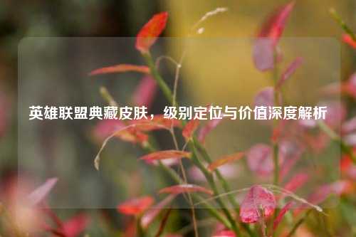英雄联盟典藏皮肤，级别定位与价值深度解析