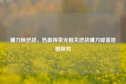 镰刀映逆战,热血铸荣光相关逆战镰刀掉落地图探究