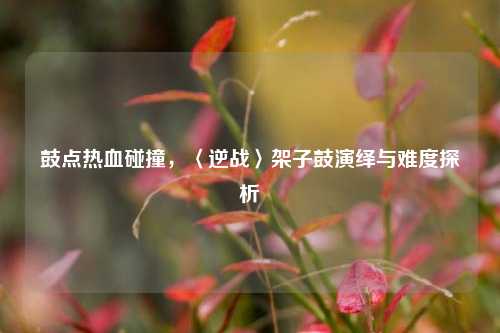 鼓点热血碰撞，〈逆战〉架子鼓演绎与难度探析
