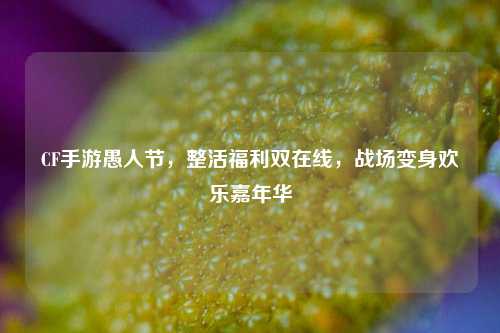 CF手游愚人节,整活福利双在线,战场变身欢乐嘉年华