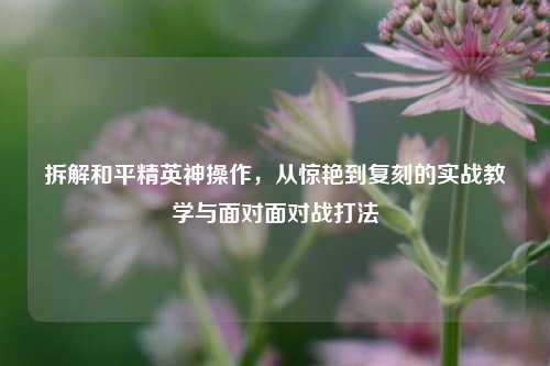 拆解和平精英神操作，从惊艳到复刻的实战教学与面对面对战打法
