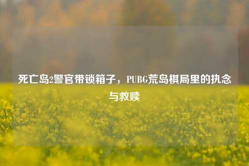 死亡岛2警官带锁箱子,PUBG荒岛棋局里的执念与救赎