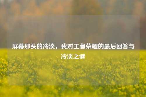 屏幕那头的冷淡，我对王者荣耀的最后回答与冷淡之谜