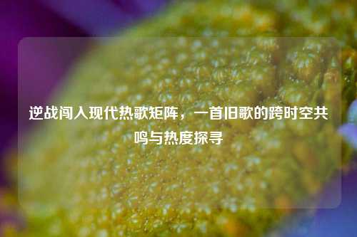 逆战闯入现代热歌矩阵,一首旧歌的跨时空共鸣与热度探寻