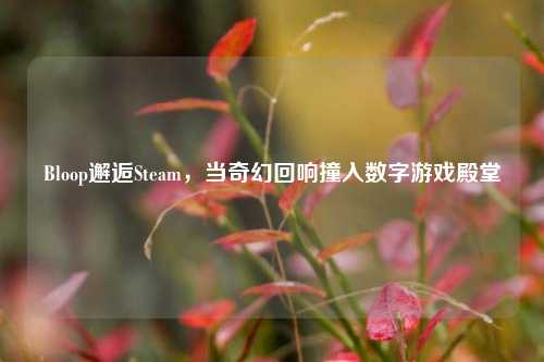 Bloop邂逅Steam，当奇幻回响撞入数字游戏殿堂
