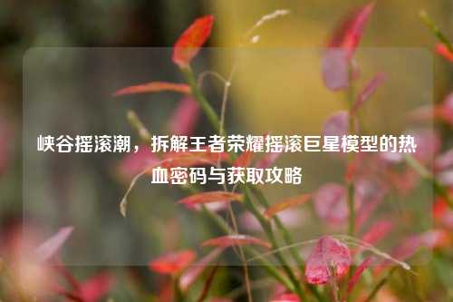 峡谷摇滚潮，拆解王者荣耀摇滚巨星模型的热血密码与获取攻略