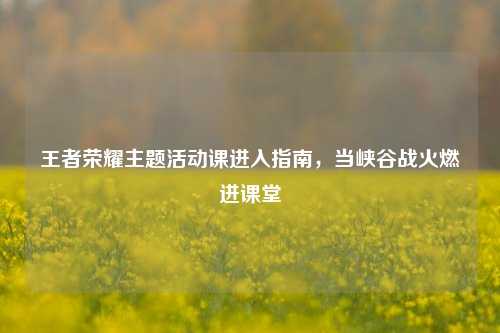 王者荣耀主题活动课进入指南,当峡谷战火燃进课堂