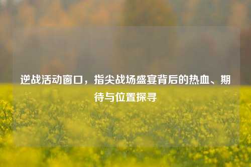 逆战活动窗口,指尖战场盛宴背后的热血、期待与位置探寻