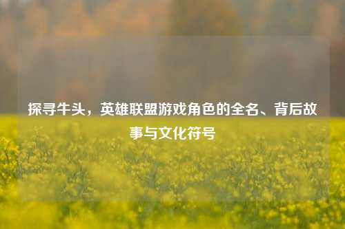 探寻牛头,英雄联盟游戏角色的全名、背后故事与文化符号