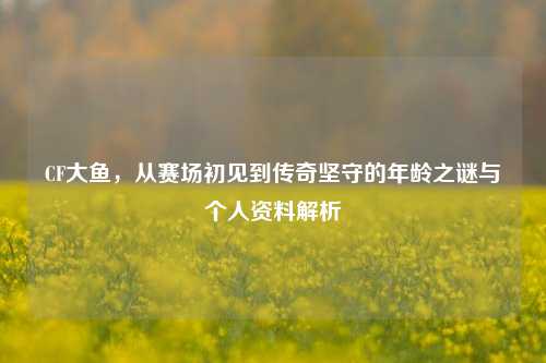 CF大鱼，从赛场初见到传奇坚守的年龄之谜与个人资料解析
