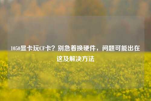 1050显卡玩CF卡？别急着换硬件，问题可能出在这及解决方法