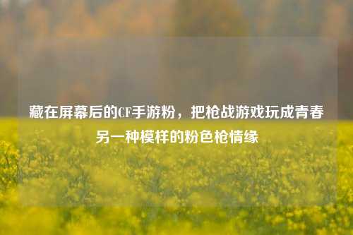 藏在屏幕后的CF手游粉,把枪战游戏玩成青春另一种模样的粉色枪情缘