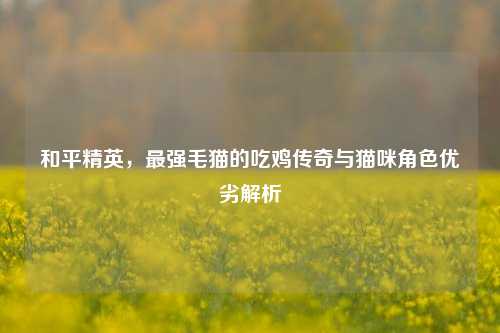 和平精英,最强毛猫的吃鸡传奇与猫咪角色优劣解析